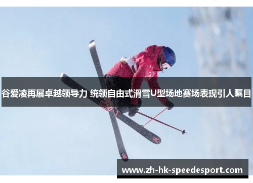 谷爱凌再展卓越领导力 统领自由式滑雪U型场地赛场表现引人瞩目