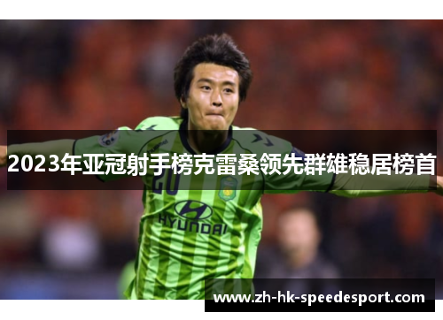 2023年亚冠射手榜克雷桑领先群雄稳居榜首