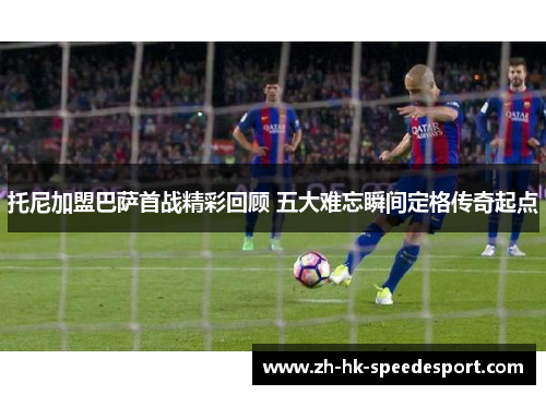 托尼加盟巴萨首战精彩回顾 五大难忘瞬间定格传奇起点