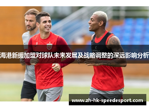 海港新援加盟对球队未来发展及战略调整的深远影响分析