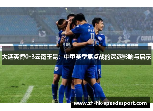 大连英博0-3云南玉昆：中甲赛季焦点战的深远影响与启示