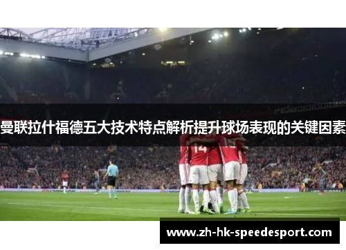 曼联拉什福德五大技术特点解析提升球场表现的关键因素