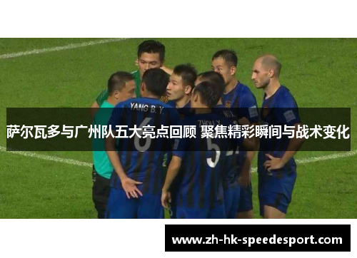 萨尔瓦多与广州队五大亮点回顾 聚焦精彩瞬间与战术变化